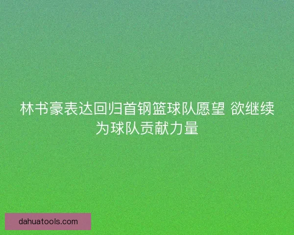 林书豪表达回归首钢篮球队愿望 欲继续为球队贡献力量 林书豪表达回归首钢篮球队愿望 欲继续为球队贡献力量