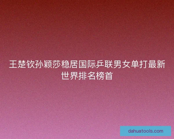 王楚钦孙颖莎稳居国际乒联男女单打最新世界排名榜首