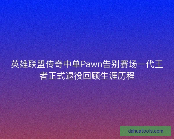 英雄联盟传奇中单Pawn告别赛场一代王者正式退役回顾生涯历程