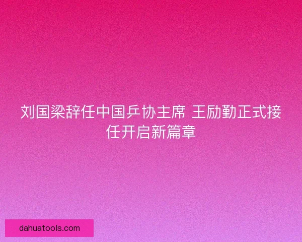 刘国梁辞任中国乒协主席 王励勤正式接任开启新篇章