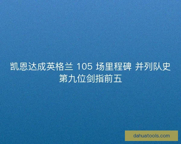 凯恩达成英格兰 105 场里程碑 并列队史第九位剑指前五