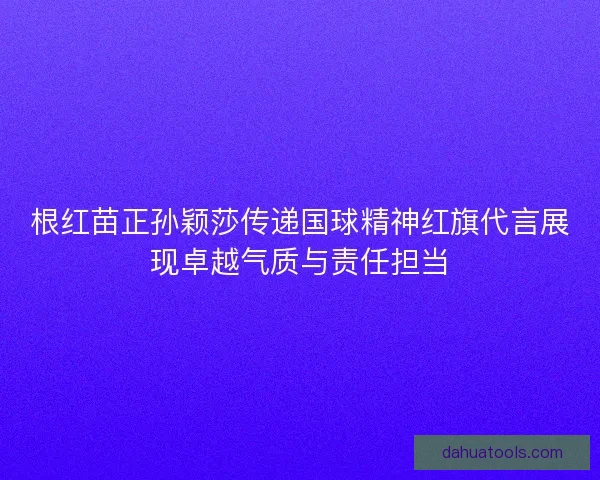 根红苗正孙颖莎传递国球精神红旗代言展现卓越气质与责任担当