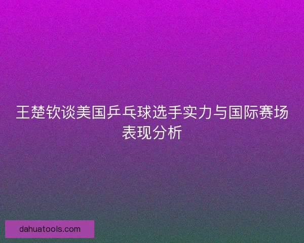 王楚钦谈美国乒乓球选手实力与国际赛场表现分析
