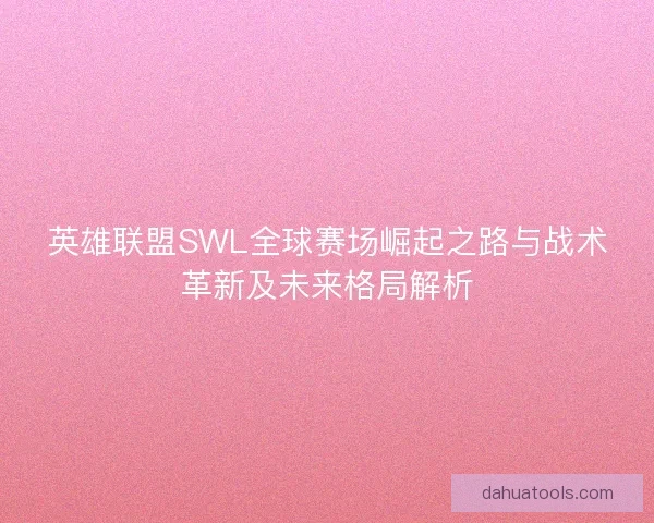 英雄联盟SWL全球赛场崛起之路与战术革新及未来格局解析