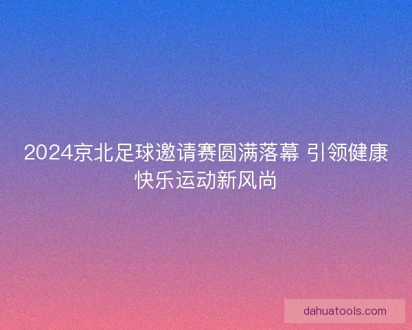 2024京北足球邀请赛圆满落幕 引领健康快乐运动新风尚 2024京北足球邀请赛圆满落幕 引领健康快乐运动新风尚